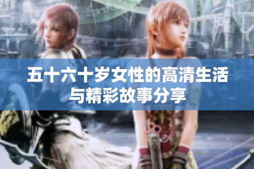 五十六十岁女性的高清生活与精彩故事分享