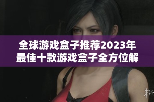 全球游戏盒子推荐2023年最佳十款游戏盒子全方位解析及使用体验分享