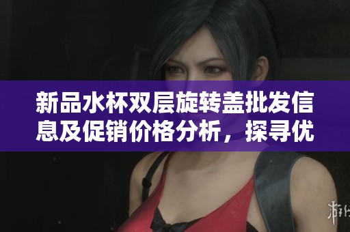 新品水杯双层旋转盖批发信息及促销价格分析，探寻优质产地货源