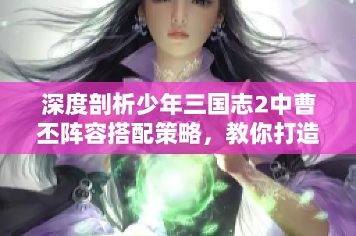 深度剖析少年三国志2中曹丕阵容搭配策略，教你打造强大无敌战队秘籍