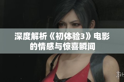 深度解析《初体验3》电影的情感与惊喜瞬间