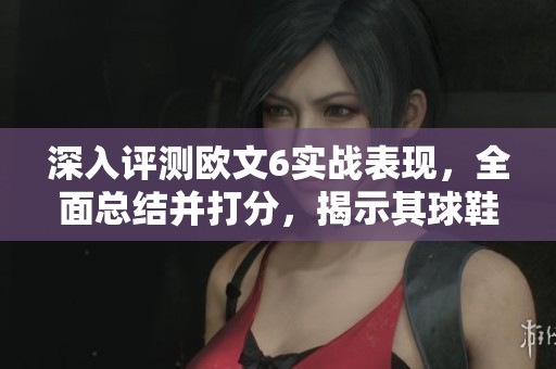 深入评测欧文6实战表现，全面总结并打分，揭示其球鞋性能与舒适度