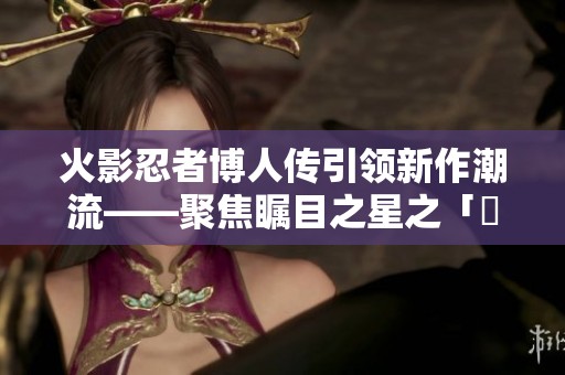 火影忍者博人传引领新作潮流——聚焦瞩目之星之「囧次元」新篇亮点解析