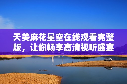天美麻花星空在线观看完整版，让你畅享高清视听盛宴
