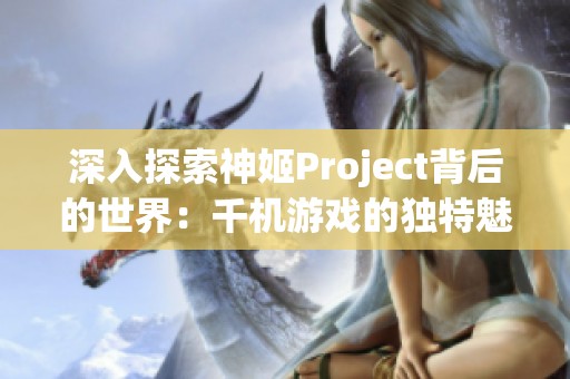 深入探索神姬Project背后的世界：千机游戏的独特魅力与秘密揭秘