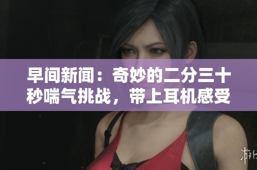 早间新闻：奇妙的二分三十秒喘气挑战，带上耳机感受全新体验