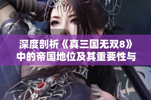 深度剖析《真三国无双8》中的帝国地位及其重要性与功能全景解析