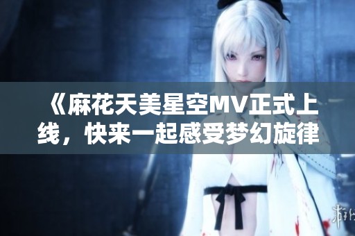 《麻花天美星空MV正式上线，快来一起感受梦幻旋律》