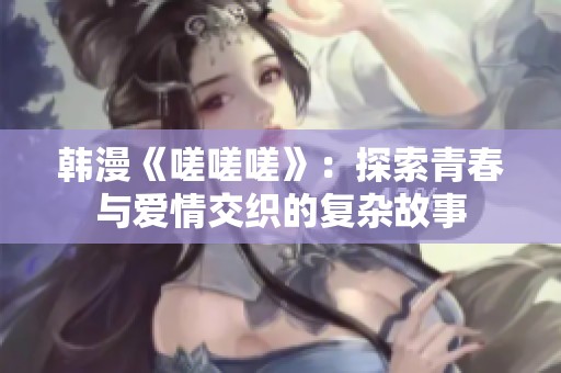 韩漫《嗟嗟嗟》：探索青春与爱情交织的复杂故事