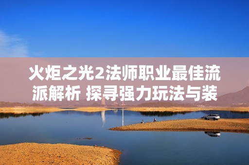 火炬之光2法师职业最佳流派解析 探寻强力玩法与装备搭配技巧