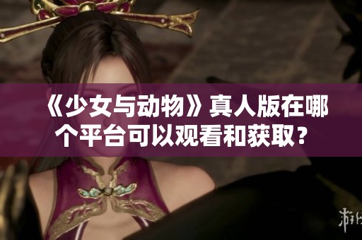 《少女与动物》真人版在哪个平台可以观看和获取？