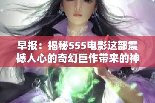 早报：揭秘555电影这部震撼人心的奇幻巨作带来的神秘感与精彩剧情