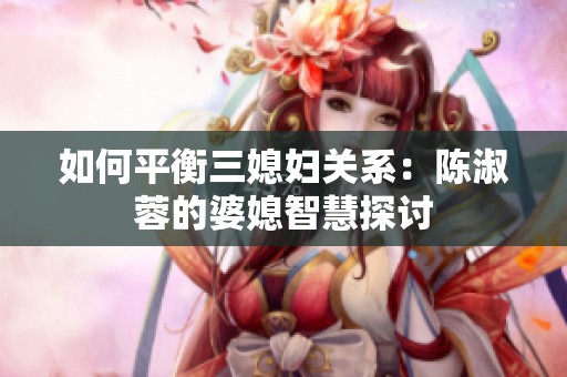 如何平衡三媳妇关系：陈淑蓉的婆媳智慧探讨
