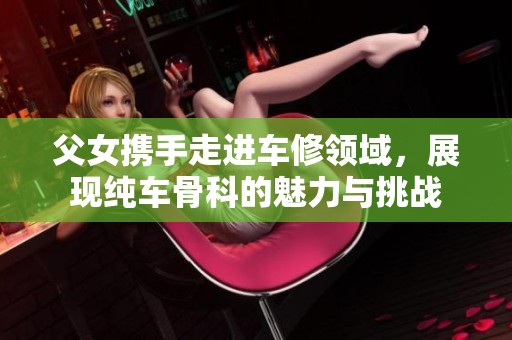父女携手走进车修领域，展现纯车骨科的魅力与挑战