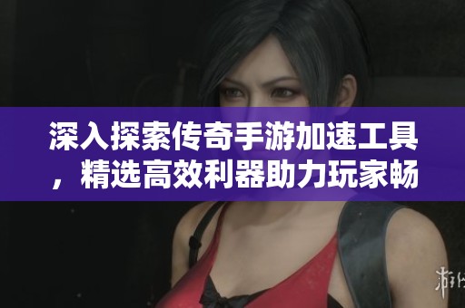 深入探索传奇手游加速工具，精选高效利器助力玩家畅享无与伦比的游戏体验