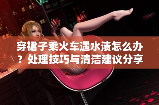 穿裙子乘火车遇水渍怎么办？处理技巧与清洁建议分享