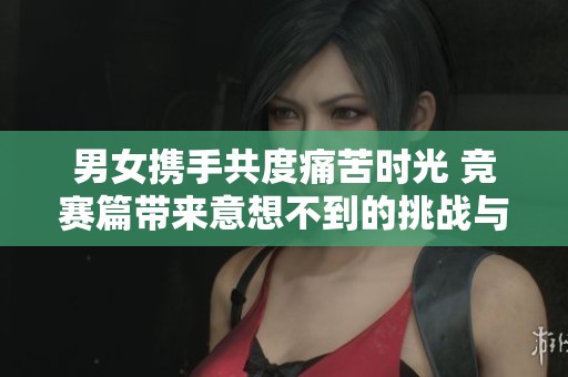 男女携手共度痛苦时光 竞赛篇带来意想不到的挑战与感悟