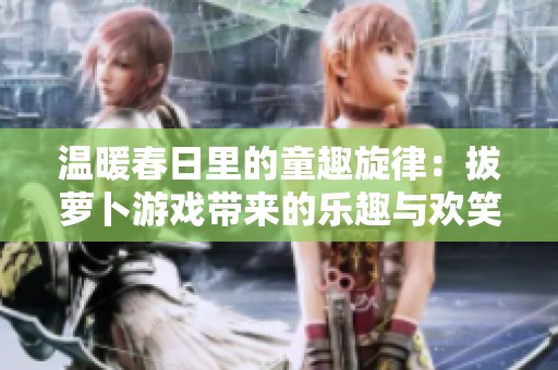 温暖春日里的童趣旋律：拔萝卜游戏带来的乐趣与欢笑