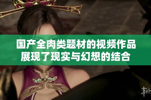 国产全肉类题材的视频作品展现了现实与幻想的结合