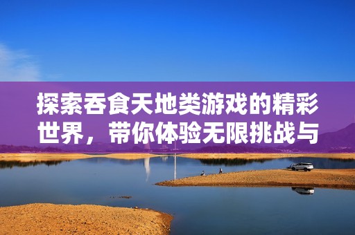 探索吞食天地类游戏的精彩世界，带你体验无限挑战与乐趣的游戏推荐