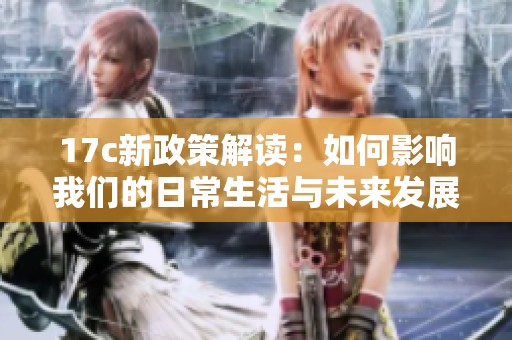 17c新政策解读：如何影响我们的日常生活与未来发展