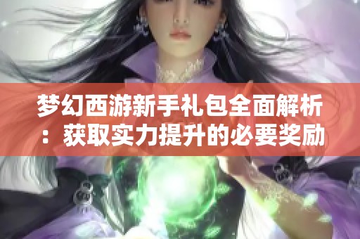 梦幻西游新手礼包全面解析：获取实力提升的必要奖励与使用技巧分享