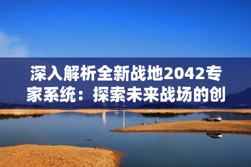 深入解析全新战地2042专家系统：探索未来战场的创新玩法与独特体验
