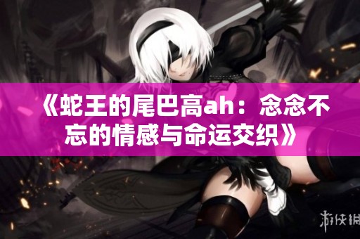 《蛇王的尾巴高ah：念念不忘的情感与命运交织》