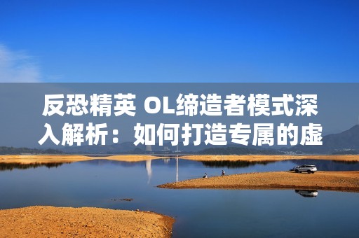 反恐精英 OL缔造者模式深入解析：如何打造专属的虚拟游戏世界体验