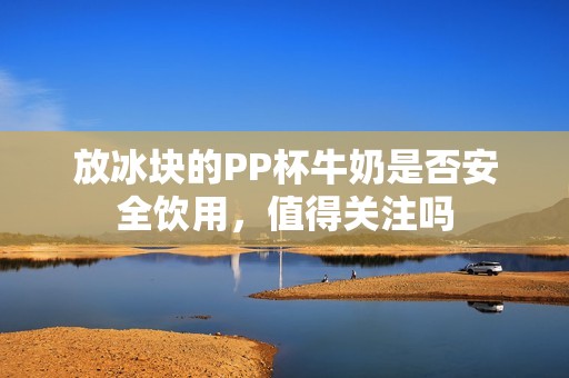 放冰块的PP杯牛奶是否安全饮用，值得关注吗