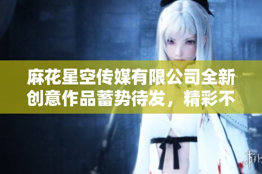 麻花星空传媒有限公司全新创意作品蓄势待发，精彩不断上演