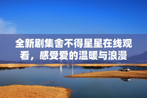 全新剧集舍不得星星在线观看，感受爱的温暖与浪漫
