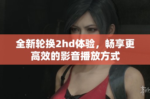 全新轮换2hd体验，畅享更高效的影音播放方式