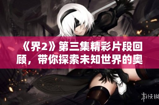 《界2》第三集精彩片段回顾，带你探索未知世界的奥秘
