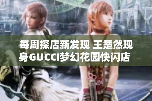 每周探店新发现 王楚然现身GUCCI梦幻花园快闪店 海控免税活动精彩不断