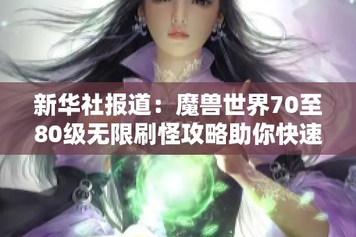 新华社报道：魔兽世界70至80级无限刷怪攻略助你快速升级技巧揭秘