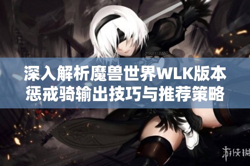深入解析魔兽世界WLK版本惩戒骑输出技巧与推荐策略 全面提升你的游戏表现