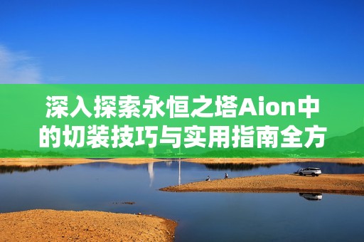 深入探索永恒之塔Aion中的切装技巧与实用指南全方位解析分享