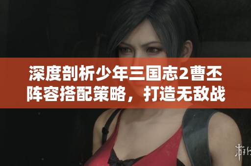 深度剖析少年三国志2曹丕阵容搭配策略，打造无敌战斗阵型的全攻略