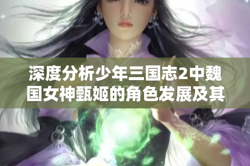 深度分析少年三国志2中魏国女神甄姬的角色发展及其对市场的影响力 深度分析少年三国志2中魏国女神甄姬的角色发展及其对市场的影响力
