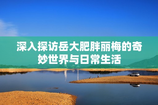 深入探访岳大肥胖丽梅的奇妙世界与日常生活