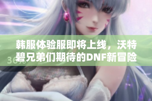 韩服体验服即将上线,沃特碧兄弟们期待的DNF新冒险来了! 韩服体验服即将上线,沃特碧兄弟们期待的DNF新冒险来了!