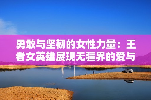 勇敢与坚韧的女性力量：王者女英雄展现无疆界的爱与内心力量