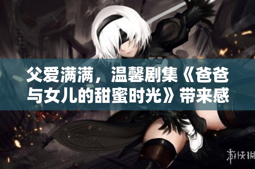 父爱满满，温馨剧集《爸爸与女儿的甜蜜时光》带来感动与祝福