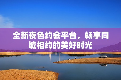 全新夜色约会平台，畅享同城相约的美好时光