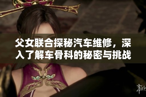 父女联合探秘汽车维修，深入了解车骨科的秘密与挑战