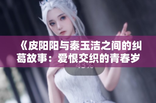 《皮阳阳与秦玉洁之间的纠葛故事：爱恨交织的青春岁月》
