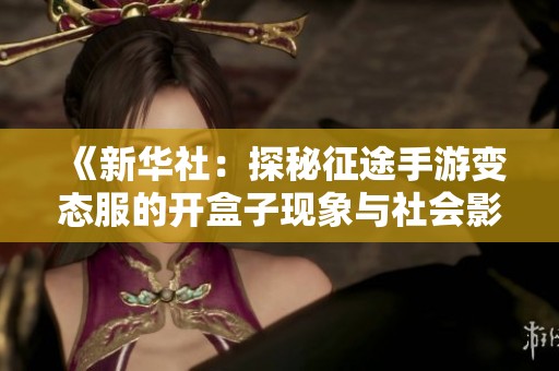 《新华社:探秘征途手游变态服的开盒子现象与社会影响》 《新华社:探秘征途手游变态服的开盒子现象与社会影响》
