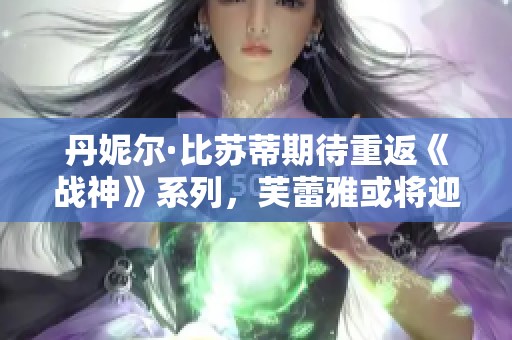 丹妮尔·比苏蒂期待重返《战神》系列，芙蕾雅或将迎来独立衍生作品