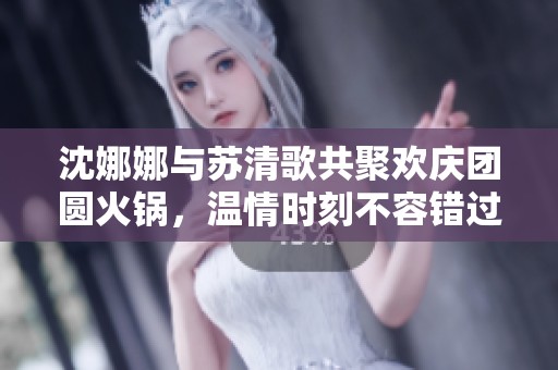 沈娜娜与苏清歌共聚欢庆团圆火锅，温情时刻不容错过！